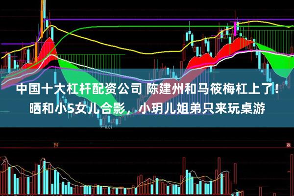 中国十大杠杆配资公司 陈建州和马筱梅杠上了！晒和小S女儿合影，小玥儿姐弟只来玩桌游