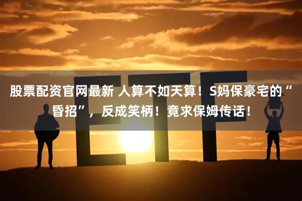 股票配资官网最新 人算不如天算！S妈保豪宅的“昏招”，反成笑柄！竟求保姆传话！