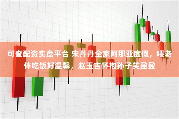 可查配资实盘平台 宋丹丹全家阿那亚度假，喂老伴吃饭好温馨，赵玉吉怀抱孙子笑盈盈