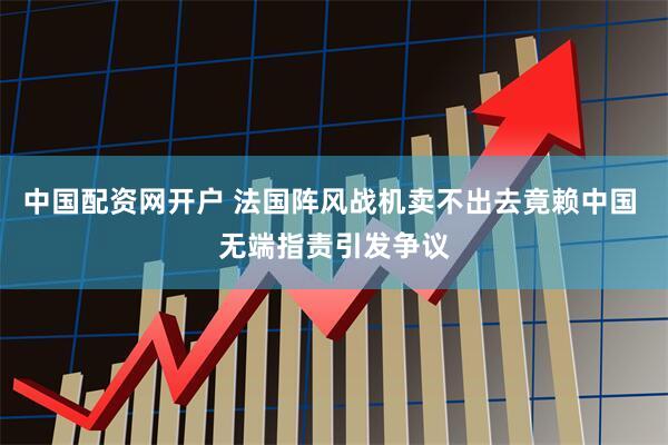 中国配资网开户 法国阵风战机卖不出去竟赖中国 无端指责引发争议