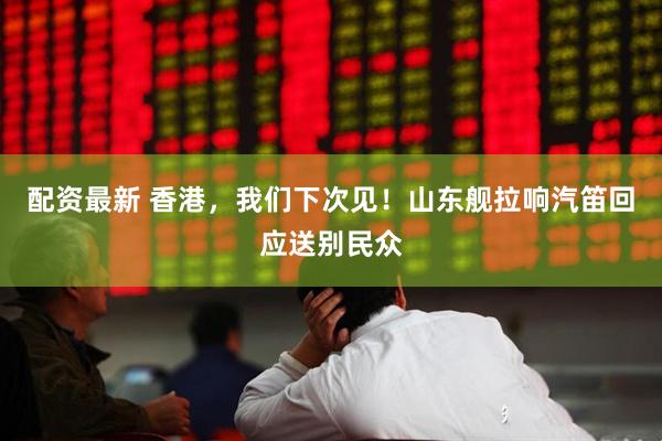 配资最新 香港，我们下次见！山东舰拉响汽笛回应送别民众