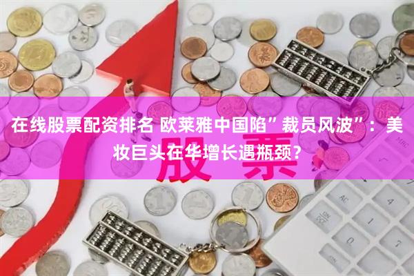 在线股票配资排名 欧莱雅中国陷”裁员风波”：美妆巨头在华增长遇瓶颈？