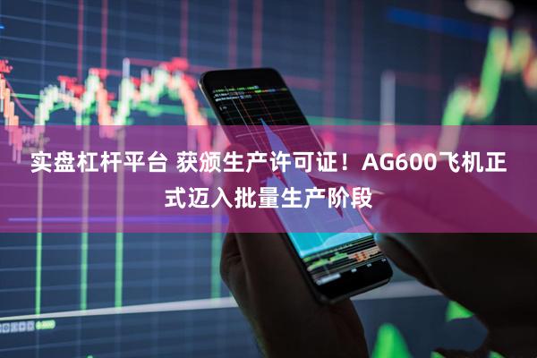 实盘杠杆平台 获颁生产许可证！AG600飞机正式迈入批量生产阶段