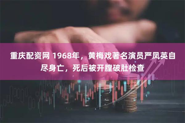 重庆配资网 1968年，黄梅戏著名演员严凤英自尽身亡，死后被开膛破肚检查