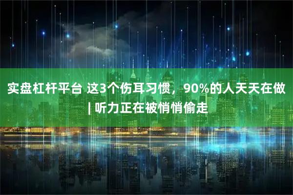 实盘杠杆平台 这3个伤耳习惯，90%的人天天在做 | 听力正在被悄悄偷走