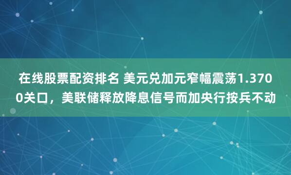 在线股票配资排名 美元兑加元窄幅震荡1.3700关口，美联储释放降息信号而加央行按兵不动