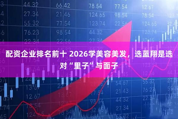 配资企业排名前十 2026学美容美发，选蓝翔是选对“里子”与面子