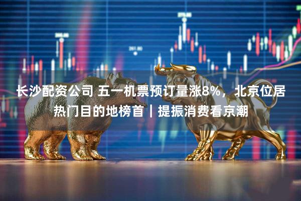 长沙配资公司 五一机票预订量涨8%，北京位居热门目的地榜首｜提振消费看京潮