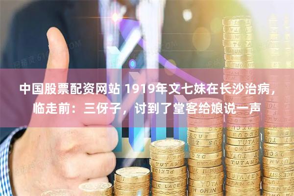 中国股票配资网站 1919年文七妹在长沙治病,临走前:三伢子,讨到了堂客给娘说一声