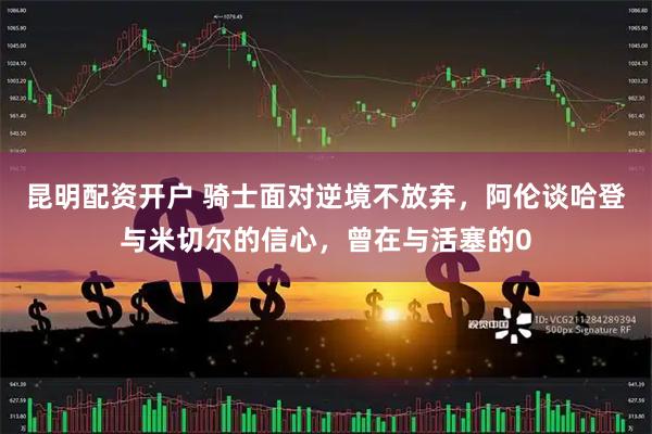 昆明配资开户 骑士面对逆境不放弃，阿伦谈哈登与米切尔的信心，曾在与活塞的0
