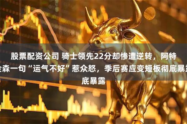 股票配资公司 骑士领先22分却惨遭逆转,阿特金森一句“运气不好”惹众怒,季后赛应变短板彻底暴露