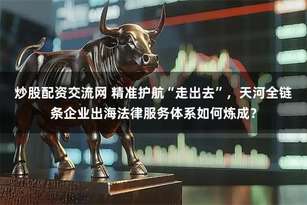 炒股配资交流网 精准护航“走出去”，天河全链条企业出海法律服务体系如何炼成？