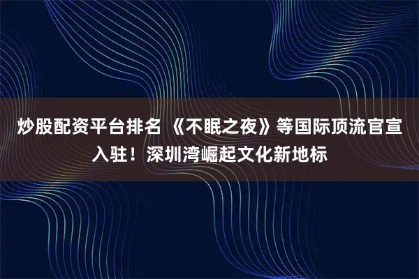 炒股配资平台排名 《不眠之夜》等国际顶流官宣入驻！深圳湾崛起文化新地标